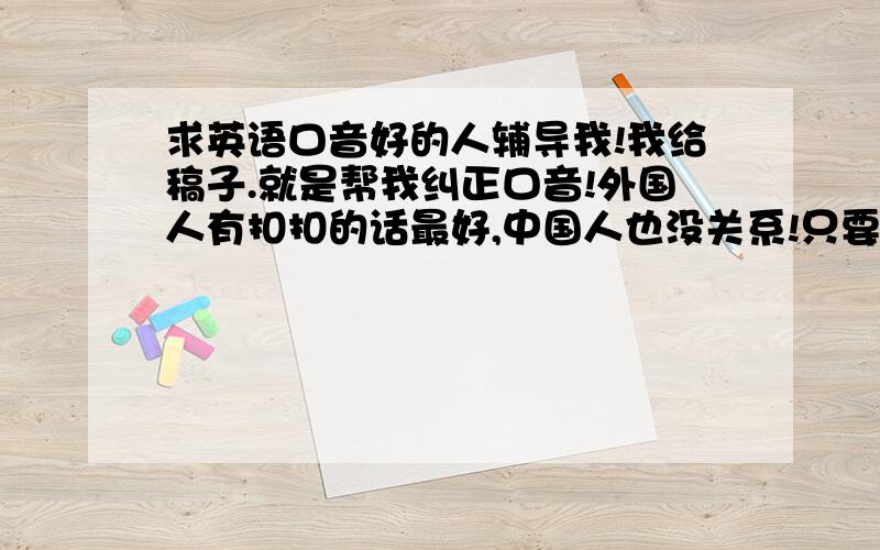 求英语口音好的人辅导我!我给稿子.就是帮我纠正口音!外国人有扣扣的话最好,中国人也没关系!只要口音好!纠正完毕后,财富大大滴加!