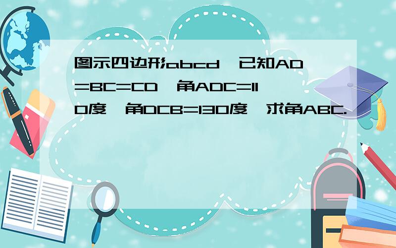 图示四边形abcd,已知AD=BC=CD,角ADC=110度,角DCB=130度,求角ABC.