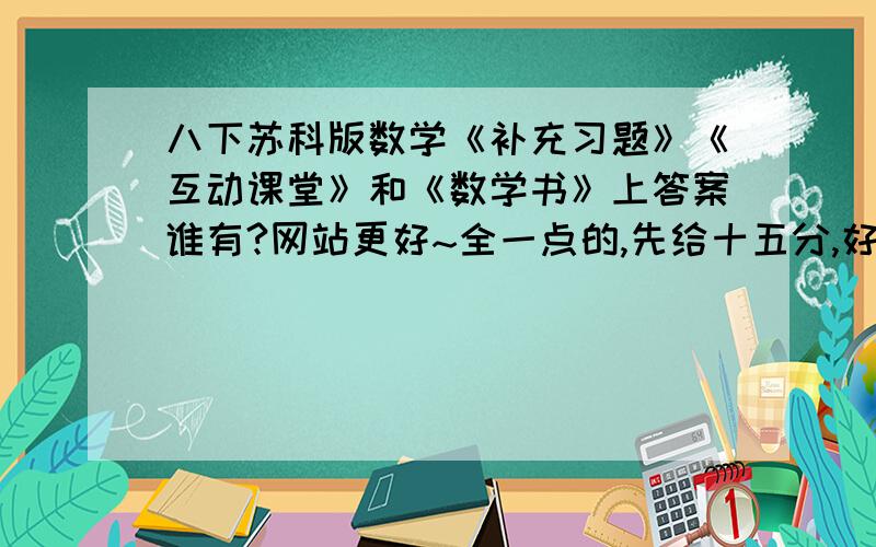 八下苏科版数学《补充习题》《互动课堂》和《数学书》上答案谁有?网站更好~全一点的,先给十五分,好的在给他加三十分,嫌少的话在加,快开学了,作业几乎未动呢……我还有一百多分呢,只