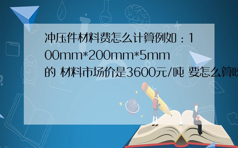 冲压件材料费怎么计算例如：100mm*200mm*5mm的 材料市场价是3600元/吨 要怎么算呀