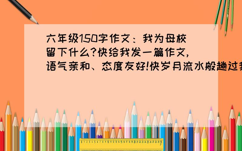 六年级150字作文：我为母校留下什么?快给我发一篇作文,语气亲和、态度友好!快岁月流水般趟过我梦幻的心灵，如诗如梦的小学生活挥手与我告别。别了，我的母校，我全心爱着的母校。记