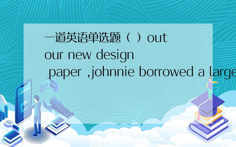 一道英语单选题（ ）out our new design paper ,johnnie borrowed a large table for usa lay b laying c to lay d to be laid