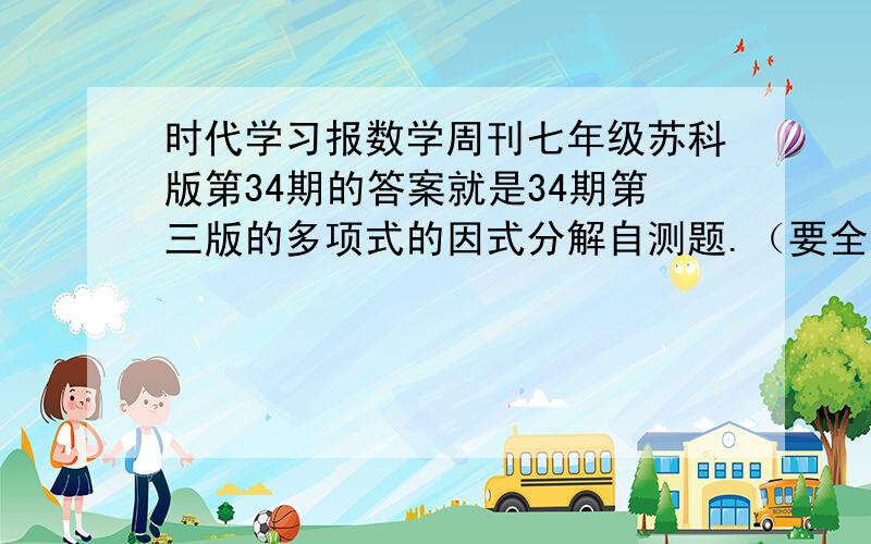 时代学习报数学周刊七年级苏科版第34期的答案就是34期第三版的多项式的因式分解自测题.（要全对,最好是有35期的好的有附加!）