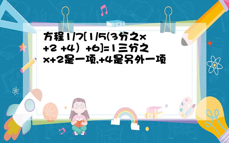 方程1/7[1/5(3分之x+2 +4）+6]=1三分之x+2是一项,+4是另外一项