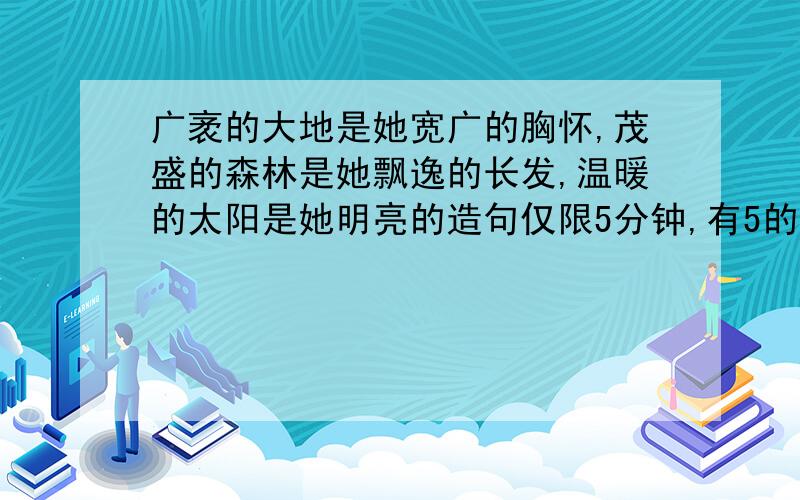 广袤的大地是她宽广的胸怀,茂盛的森林是她飘逸的长发,温暖的太阳是她明亮的造句仅限5分钟,有5的悬赏分,过时再看看