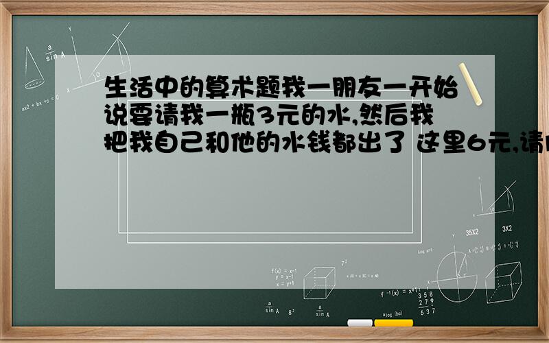 生活中的算术题我一朋友一开始说要请我一瓶3元的水,然后我把我自己和他的水钱都出了 这里6元,请问这时候我朋友欠我多少钱.