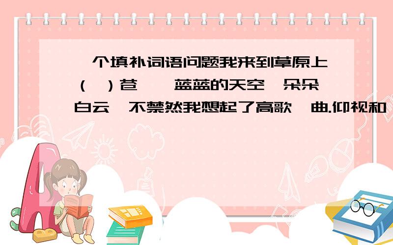 一个填补词语问题我来到草原上（ ）苍穹,蓝蓝的天空,朵朵白云,不禁然我想起了高歌一曲.仰视和眺望,哪个对,说明理由.我也真么认为，老师算对，可她们说远处也可以看到天空