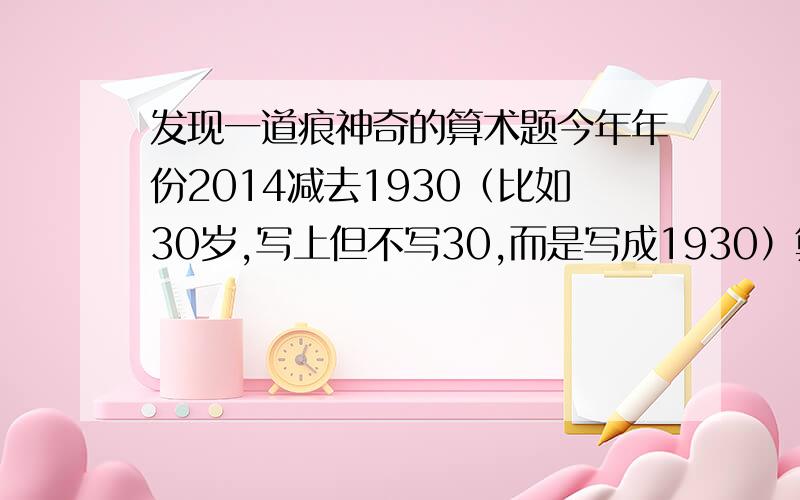 发现一道痕神奇的算术题今年年份2014减去1930（比如30岁,写上但不写30,而是写成1930）算出来的结果刚好=84 （刚好是1984的后面两位数）也就是30岁人的出生年月,怎么会这么巧?