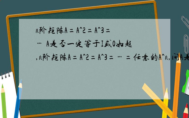 n阶矩阵A=A^2=A^3=… A是否一定等于I或0如题,n阶矩阵A=A^2=A^3=…=任意的A^n,问A是否一定等于I或0