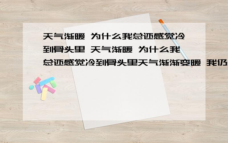 天气渐暖 为什么我总还感觉冷到骨头里 天气渐暖 为什么我总还感觉冷到骨头里天气渐渐变暖 我仍感觉腿一直冷到骨头里,冻得生疼,有时一夜醒来 腿都还是冷的