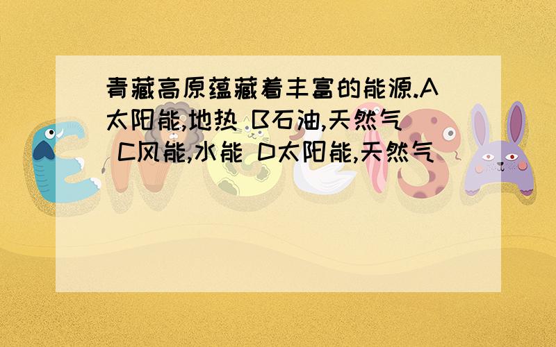 青藏高原蕴藏着丰富的能源.A太阳能,地热 B石油,天然气 C风能,水能 D太阳能,天然气