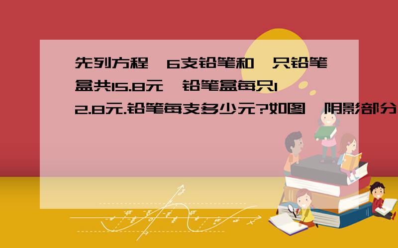 先列方程,6支铅笔和一只铅笔盒共15.8元,铅笔盒每只12.8元.铅笔每支多少元?如图,阴影部分的面积是60平方厘米,梯形的上底是10厘米,下底是18厘米.（不好意思,没有图画）第二道是求梯形的面积