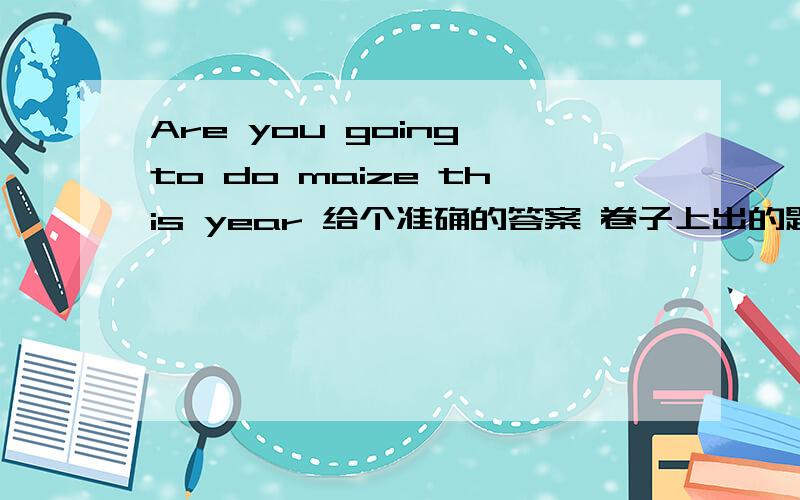 Are you going to do maize this year 给个准确的答案 卷子上出的题