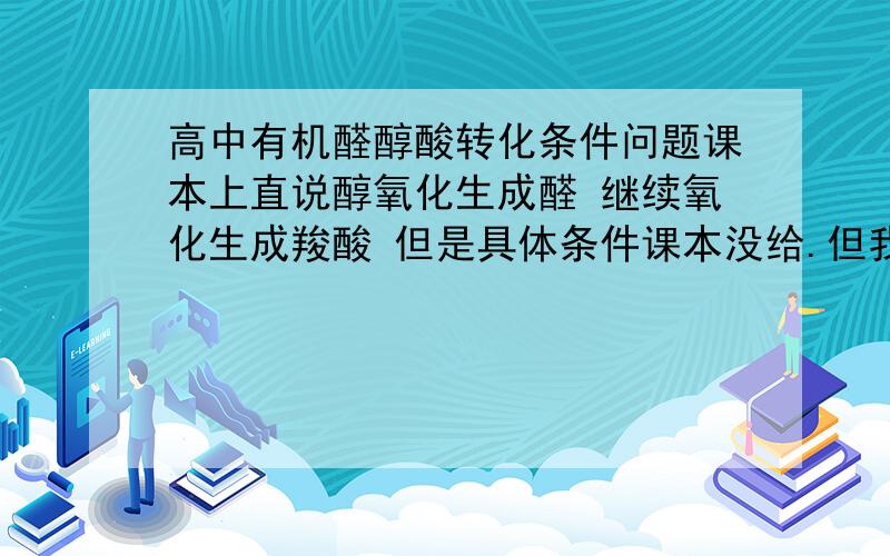 高中有机醛醇酸转化条件问题课本上直说醇氧化生成醛 继续氧化生成羧酸 但是具体条件课本没给.但我发现考试经常考条件或者是根据这些条件判断其中的醛醇酸转化问题 麻烦帮我总结下他