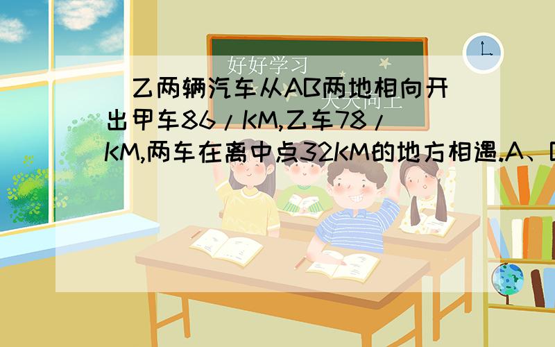 曱乙两辆汽车从AB两地相向开出甲车86/KM,乙车78/KM,两车在离中点32KM的地方相遇.A、B两地相距多少千米