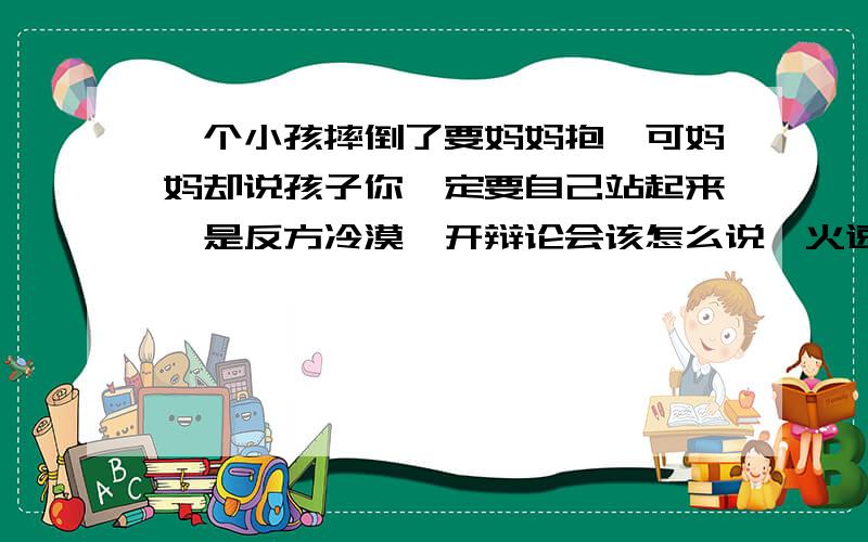 一个小孩摔倒了要妈妈抱,可妈妈却说孩子你一定要自己站起来,是反方冷漠,开辩论会该怎么说,火速啊.是反方冷漠,该怎么说