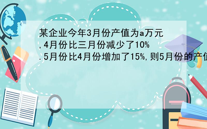 某企业今年3月份产值为a万元,4月份比三月份减少了10%.5月份比4月份增加了15%,则5月份的产值是?