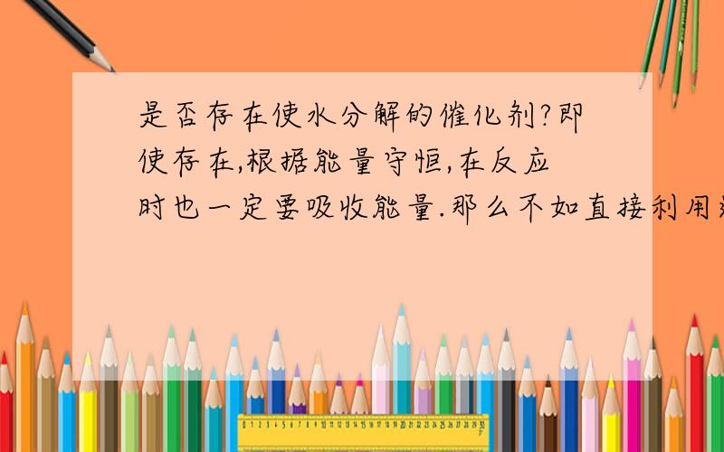 是否存在使水分解的催化剂?即使存在,根据能量守恒,在反应时也一定要吸收能量.那么不如直接利用这些能量.何必先转化成氢能,再进行利用?