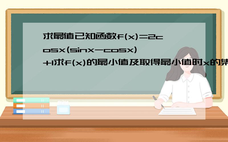 求最值已知函数f(x)=2cosx(sinx-cosx)+1求f(x)的最小值及取得最小值时x的集合求在[派/5,3派/4]上的最大值和最小值