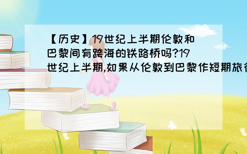 【历史】19世纪上半期伦敦和巴黎间有跨海的铁路桥吗?19世纪上半期,如果从伦敦到巴黎作短期旅行,下列那些交通工具可使用?A.汽车、火车、飞机B.火车C.汽船D.火车、汽船【“汽船”肯定是对