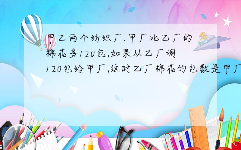 甲乙两个纺织厂.甲厂比乙厂的棉花多120包,如果从乙厂调120包给甲厂,这时乙厂棉花的包数是甲厂的3分之二.甲乙两厂原来各有棉花多少包?（要算式）