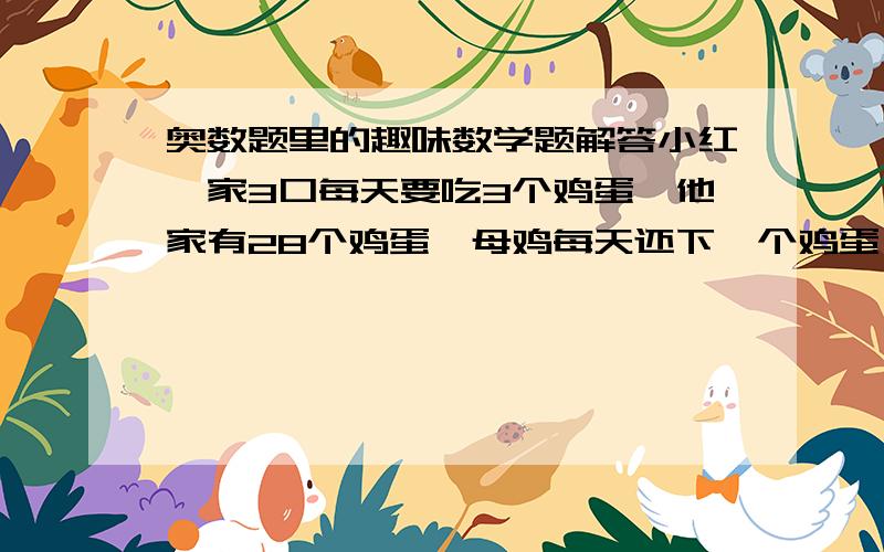 奥数题里的趣味数学题解答小红一家3口每天要吃3个鸡蛋,他家有28个鸡蛋,母鸡每天还下一个鸡蛋,这些鸡蛋够他家吃多少天