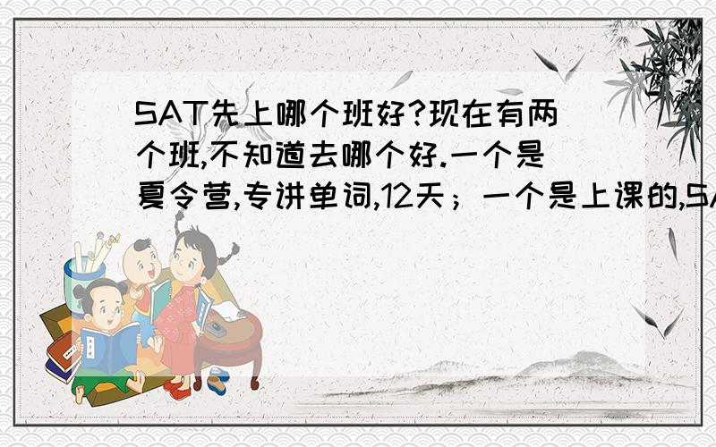 SAT先上哪个班好?现在有两个班,不知道去哪个好.一个是夏令营,专讲单词,12天；一个是上课的,SAT所有科目都囊括在内,108个课时,15节单词.我没参加过任何SAT和托福培训,也没有自学过.后面那个