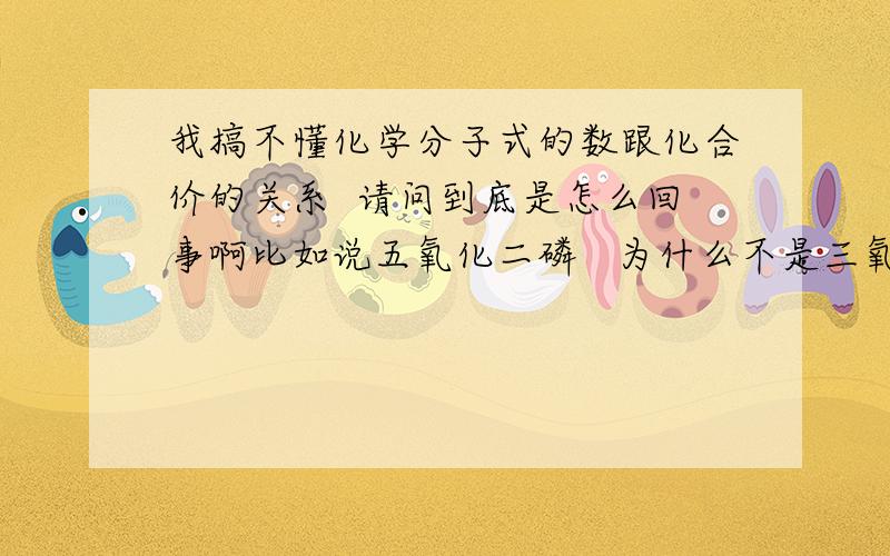 我搞不懂化学分子式的数跟化合价的关系  请问到底是怎么回事啊比如说五氧化二磷   为什么不是三氧化三磷呢?   这和它们的化合价有关   请问是什么关系呢》