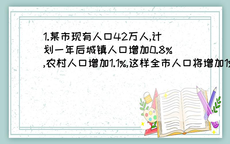 1.某市现有人口42万人,计划一年后城镇人口增加0.8%,农村人口增加1.1%,这样全市人口将增加1%.求这个市现有城镇人口和农村人口各多少人?2.小赵家去年结余5000元,估计今年可结余9500元,并且今年