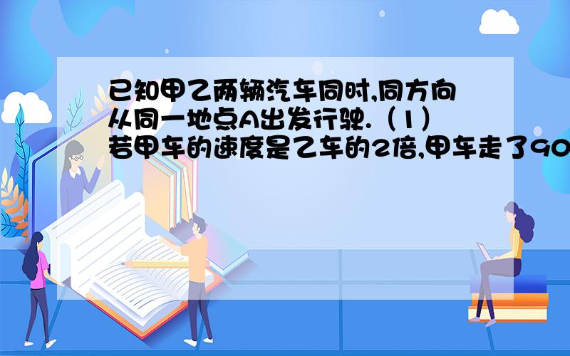 已知甲乙两辆汽车同时,同方向从同一地点A出发行驶.（1）若甲车的速度是乙车的2倍,甲车走了90km后立即返回与乙车相遇,相遇时一车走了1小时,求甲乙两车的速度.（2）假设甲乙两辆车最多能