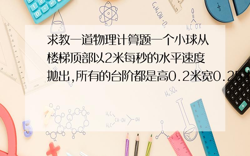 求教一道物理计算题一个小球从楼梯顶部以2米每秒的水平速度抛出,所有的台阶都是高0.2米宽0.25米,问小球从楼梯顶部抛出后首先撞到哪一级台阶上?