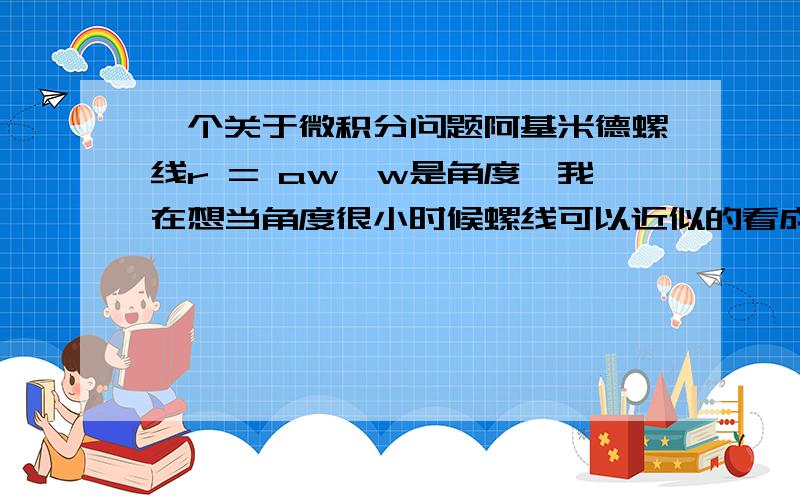 一个关于微积分问题阿基米德螺线r = aw,w是角度,我在想当角度很小时候螺线可以近似的看成圆弧,然后ds=aw*dw,然后积分,有人能告诉我哪里想错了呢?