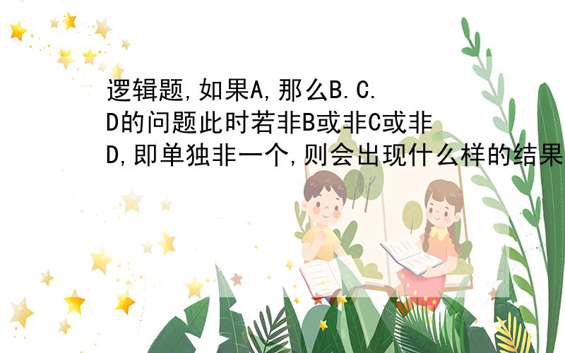 逻辑题,如果A,那么B.C.D的问题此时若非B或非C或非D,即单独非一个,则会出现什么样的结果,能否逆反推出非A,并且C和D又是怎样的一种状况