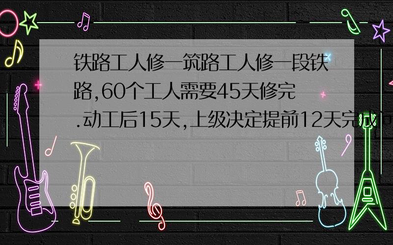 铁路工人修一筑路工人修一段铁路,60个工人需要45天修完.动工后15天,上级决定提前12天完成问需要增加多少天?　　要有式子