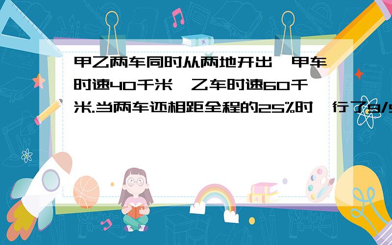 甲乙两车同时从两地开出,甲车时速40千米,乙车时速60千米.当两车还相距全程的25%时,行了9/5时,求路程求两地相距多少千米.快.