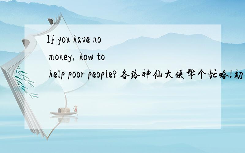 If you have no money, how to help poor people?各路神仙大侠帮个忙哈!初一水平,2分钟以内,1.5分钟左右吧.我想大概是关于爱心啊,尊严啊什么的.SO THANK YOUUUUUUU!拜托写一点演讲稿啦，我真的急用啊！！！