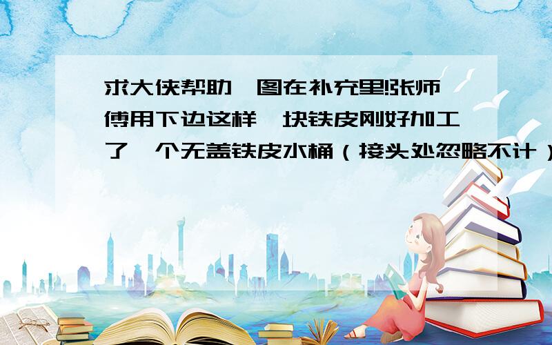 求大侠帮助,图在补充里!张师傅用下边这样一块铁皮刚好加工了一个无盖铁皮水桶（接头处忽略不计）,这个水桶最多装水多少升?