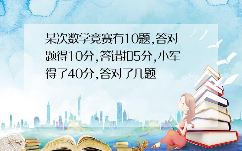 某次数学竞赛有10题,答对一题得10分,答错扣5分,小军得了40分,答对了几题