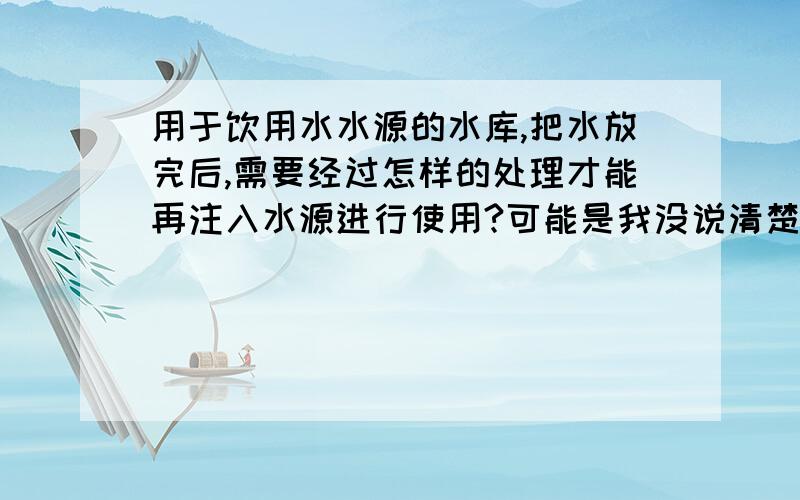 用于饮用水水源的水库,把水放完后,需要经过怎样的处理才能再注入水源进行使用?可能是我没说清楚,不好意思,我说的是水放干了后,需要经过哪些处理,比如消毒啊什么的,然后再装水.