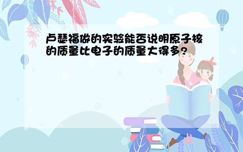 卢瑟福做的实验能否说明原子核的质量比电子的质量大得多?