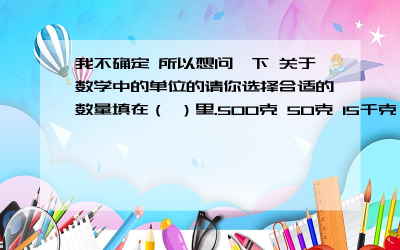 我不确定 所以想问一下 关于数学中的单位的请你选择合适的数量填在（ ）里.500克 50克 15千克 100克 2000克一袋奶粉 一瓶墨水 一只母鸡 一盒牙膏 一桶水（ ） （ ） （ ） （ ） （ ）