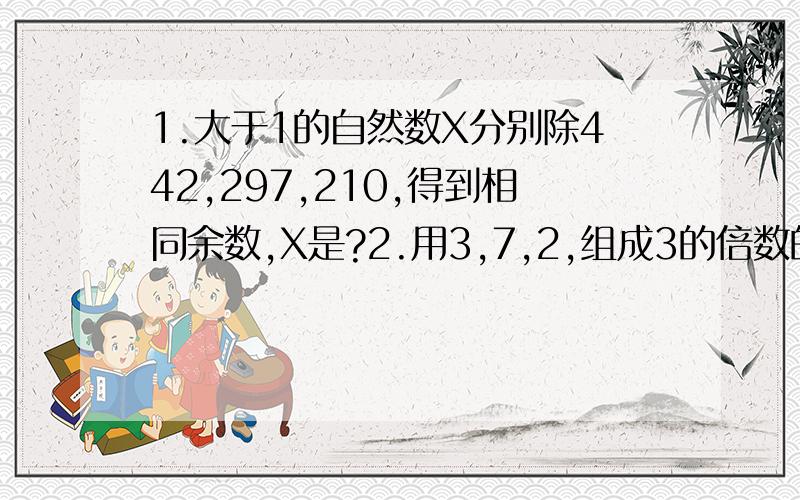 1.大于1的自然数X分别除442,297,210,得到相同余数,X是?2.用3,7,2,组成3的倍数的3位数,几种组法?3.南京到上海有8个车站,问：准备多少种不同车票?票价?4.育才小学本学期有男女共750人,本学期男同学