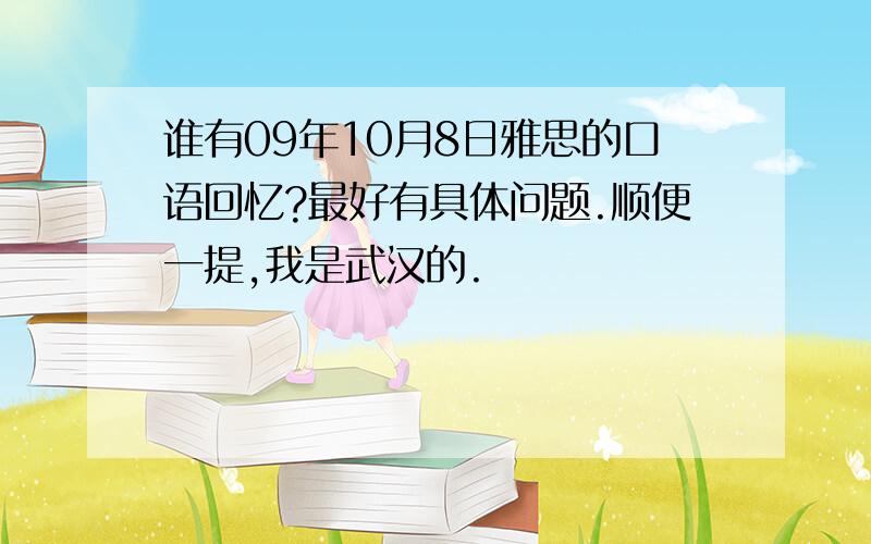 谁有09年10月8日雅思的口语回忆?最好有具体问题.顺便一提,我是武汉的.