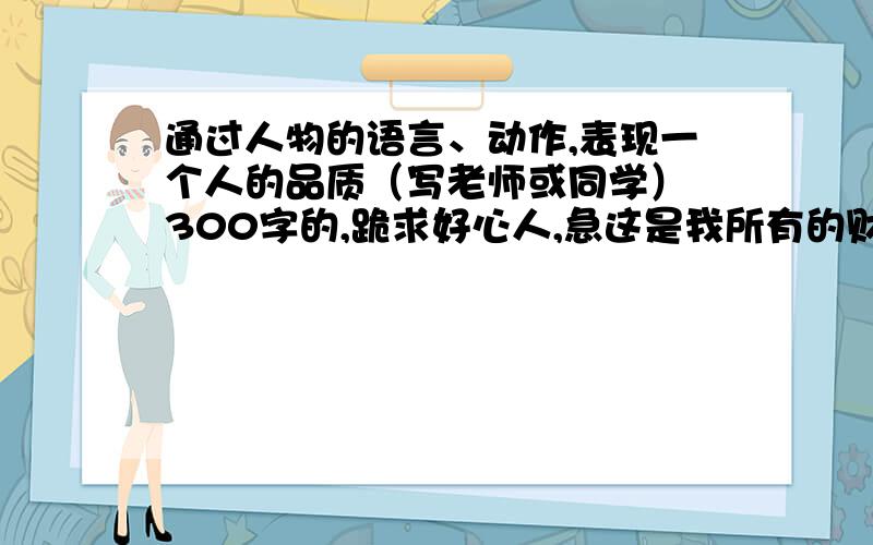 通过人物的语言、动作,表现一个人的品质（写老师或同学） 300字的,跪求好心人,急这是我所有的财富了,帮帮忙吧!   2012年9月25日晚上9点之前有效各位好心人啊!