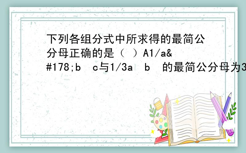 下列各组分式中所求得的最简公分母正确的是（ ）A1/a²b²c与1/3a²b²的最简公分母为3a²b²cB1／3x²与1／6x的最简公分母为6xC1／a（x－y）与1／b（y－x）的最简公分母为ab（x