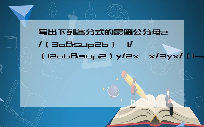 写出下列各分式的最简公分母2/（3a&sup2b）,1/（12ab²）y/2x,x/3yx/（1-a）,y/（a-1）²,z/（1-a）³