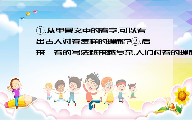 ①.从甲骨文中的春字.可以看出古人对春怎样的理解?②.后来,春的写法越来越复杂.人们对春的理解又多了什么些内容?