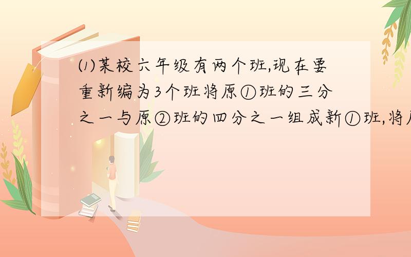 ⑴某校六年级有两个班,现在要重新编为3个班将原①班的三分之一与原②班的四分之一组成新①班,将原①班的四分之一与原②班的三分之一组成新②班,余下的30人组成新③班.如果新①班的人