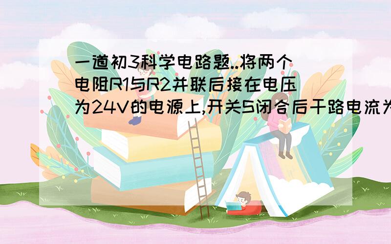 一道初3科学电路题..将两个电阻R1与R2并联后接在电压为24V的电源上,开关S闭合后干路电流为2A,通过电阻R的电流是1.2A,求：R1与R2的阻值分别是?谢拉通过电阻R1的电流是1。2A