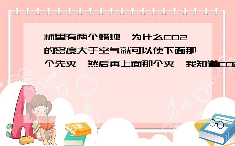 杯里有两个蜡烛,为什么CO2的密度大于空气就可以使下面那个先灭,然后再上面那个灭,我知道CO2不支持燃烧,但为什么密度大于空气就使下面先灭呢?